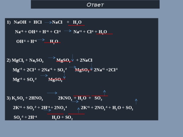 Ответ NaOH + HCl NaCl + H 2 O  Na +1 + OH -1 + H +1 + Cl -1 Na +1 + Cl -1 + H 2 O  OH -1 + H +1 H 2 O  2) MgCl 2 + Na 2 SO 3 MgSO 3 + 2NaCl  Mg +2 + 2Cl -1  + 2Na +1 + SO 3 -2 MgSO 3 + 2Na +1 +2Cl -1  Mg +2 + SO 3 -2 MgSO 3  3) K 2 SO 3 + 2HNO 3 2 KNO 3 + H 2 O + SO 2  2K +1 + SO 3 -2 + 2H +1 + 2NO 3 -1 2K +1 + 2NO 3 -1 + H 2 O + SO 2  SO 3 -2 + 2H +1 H 2 O + SO 2    