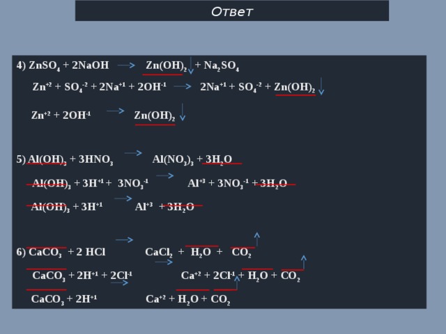 Ответ 4) ZnSO 4 + 2NaOH Zn(OH) 2 + Na 2 SO 4  Zn +2 + SO 4 -2 + 2Na +1 + 2OH -1 2Na +1 + SO 4 -2 + Zn(OH) 2    Zn +2 + 2OH -1 Zn(OH) 2   5) Al(OH) 3 + 3HNO 3 Al(NO 3 ) 3 + 3H 2 O  Al(OH) 3 + 3H +1  + 3NO 3 -1 Al +3 + 3NO 3 -1 + 3H 2 O  Al(OH) 3 + 3H +1  Al +3 + 3H 2 O  6) CaCO 3 + 2 HCl CaCl 2 + H 2 O + CO 2  CaCO 3 + 2H +1 + 2Cl -1 Ca +2 + 2Cl -1 + H 2 O + CO 2  CaCO 3 + 2H +1 Ca +2 + H 2 O + CO 2 