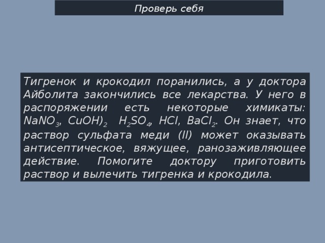 Проверь себя Тигренок и крокодил поранились, а у доктора Айболита закончились все лекарства. У него в распоряжении есть некоторые химикаты: NaNO 3 , CuOH) 2 H 2 SO 4 , НCl, BaCl 2 . Он знает, что раствор сульфата меди (II) может оказывать антисептическое, вяжущее, ранозаживляющее действие. Помогите доктору приготовить раствор и вылечить тигренка и крокодила. 