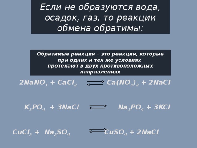 Если не образуются вода, осадок, газ, то реакции обмена обратимы: Обратимые реакции – это реакции, которые при одних и тех же условиях протекают в двух противоположных направлениях 2NaNO 3 + CaCl 2 Ca(NO 3 ) 2 + 2NaCl     K 3 PO 4 + 3NaCl Na 3 PO 4 + 3KCl     CuCl 2 + Na 2 SO 4 CuSO 4 + 2NaCl 