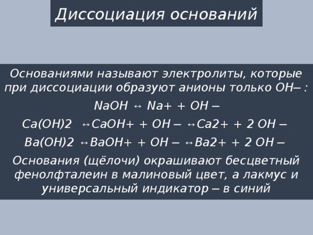 Диссоциация оснований Основаниями называют электролиты, которые при диссоциации образуют анионы только OH─ : NaOH ↔ Na+ + OH ─ Ca(OH)2 ↔ CaOH+ + OH ─ ↔ Ca2+ + 2 OH ─ Ba(OH)2 ↔ BaOH+ + OH ─ ↔ Ba2+ + 2 OH ─ Основания (щёлочи) окрашивают бесцветный фенолфталеин в малиновый цвет, а лакмус и универсальный индикатор ─ в синий 