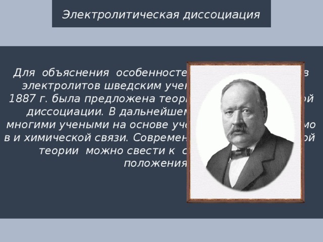 Электролитическая диссоциация  Для  объяснения  особенностей  водных  растворов  электролитов шведским ученым С. Аррениусом в 1887 г. была предложена теория электролитической диссоциации. В дальнейшем она была развита многими учеными на основе учения о строении атомов и химической связи. Современное содержание  этой  теории  можно свести к  следующим трем  положениям: 