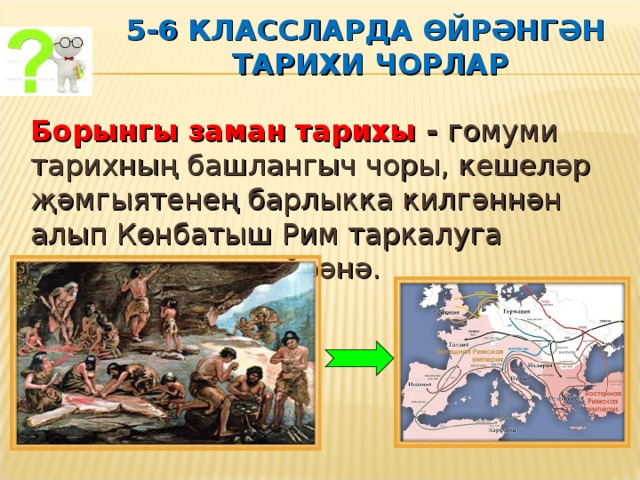  5-6 КЛАССЛАРДА ӨЙРӘНГӘН  ТАРИХИ ЧОРЛАР    Борынгы заман тарихы - гомуми тарихның башлангыч чоры, кешеләр җәмгыятенең барлыкка килгәннән алып Көнбатыш Рим таркалуга кадәрге чорны өйрәнә. 