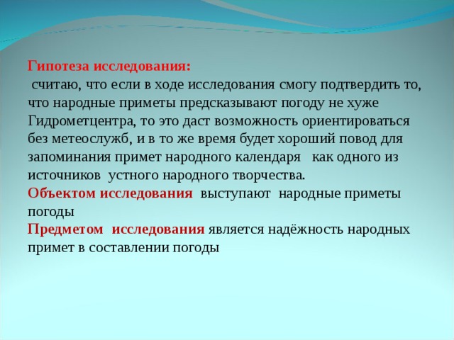 Гипотеза исследования:  считаю, что если в ходе исследования смогу подтвердить то, что народные приметы предсказывают погоду не хуже Гидрометцентра, то это даст возможность ориентироваться без метеослужб, и в то же время будет хороший повод для запоминания примет народного календаря как одного из источников устного народного творчества. Объектом исследования выступают народные приметы погоды Предметом исследования  является надёжность народных примет в составлении погоды 