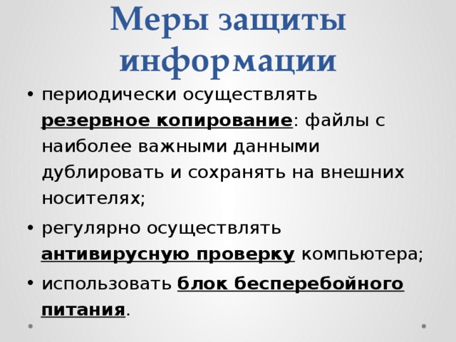 Меры защиты информации периодически осуществлять резервное копирование : файлы с наиболее важными данными дублировать и сохранять на внешних носителях; регулярно осуществлять антивирусную проверку компьютера; использовать блок бесперебойного питания . 