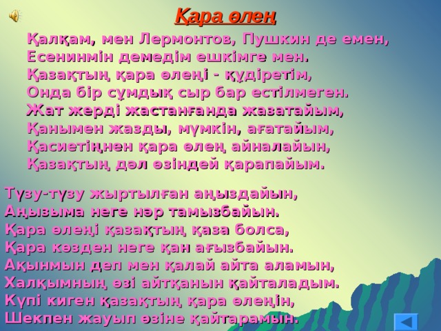 Қара өлең Қалқам, мен Лермонтов, Пушкин де емен, Есенинмін демедім ешкімге мен. Қазақтың қара өлеңі - құдіретім, Онда бір сұмдық сыр бар естілмеген. Жат жерді жастанғанда жазатайым, Қанымен жазды, мүмкін, ағатайым, Қасиетіңнен қара өлең айналайын, Қазақтың дәл өзіндей қарапайым. Қалқам, мен Лермонтов, Пушкин де емен, Есенинмін демедім ешкімге мен. Қазақтың қара өлеңі - құдіретім, Онда бір сұмдық сыр бар естілмеген. Жат жерді жастанғанда жазатайым, Қанымен жазды, мүмкін, ағатайым, Қасиетіңнен қара өлең айналайын, Қазақтың дәл өзіндей қарапайым.  Түзу-түзу жыртылған аңыздайын, Аңызыма неге нәр тамызбайын. Қара өлеңі қазақтың қаза болса, Қара көзден неге қан ағызбайын. Ақынмын деп мен қалай айта аламын, Халқымның өзі айтқанын қайталадым. Күпі киген қазақтың қара өлеңін, Шекпен жауып өзіне қайтарамын. 