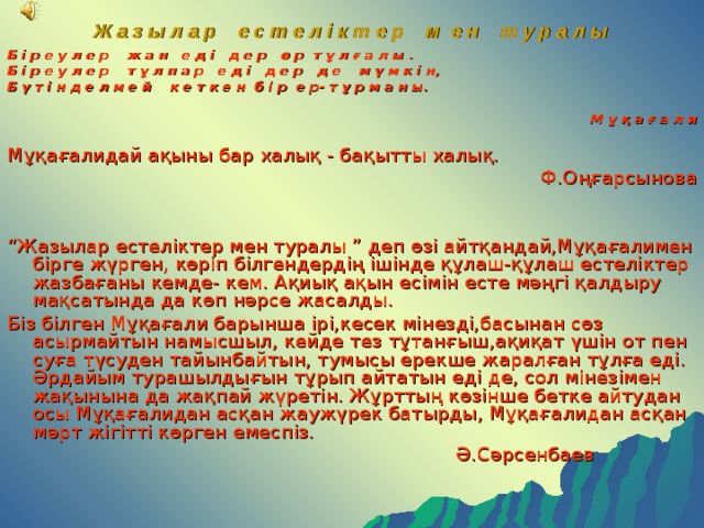 Ж а з ы л а р е с т е л і к т е р м е н т у р а л ы   Б і р е у л е р ж а н е д і д е р ө р т ұ л ғ а л ы . Б і р е у л е р т ұ л п а р е д і д е р д е м ү м к і н, Б ү т і н д е л м е й к е т к е н б і р е р- т ұ р м а н ы.   М ұ қ а ғ а л и Мұқағалидай ақыны бар халық - бақытты халық.  Ф.Оңғарсынова “ Жазылар естеліктер мен туралы ” деп өзі айтқандай,Мұқағалимен бірге жүрген, көріп білгендердің ішінде құлаш-құлаш естеліктер жазбағаны кемде- кем. Ақиық ақын есімін есте мәңгі қалдыру мақсатында да көп нәрсе жасалды. Біз білген Мұқағали барынша ірі,кесек мінезді,басынан сөз асырмайтын намысшыл, кейде тез тұтанғыш,ақиқат үшін от пен суға түсуден тайынбайтын, тумысы ерекше жаралған тұлға еді. Әрдайым турашылдығын тұрып айтатын еді де, сол мінезімен жақынына да жақпай жүретін. Жұрттың көзінше бетке айтудан осы Мұқағалидан асқан жаужүрек батырды, Мұқағалидан асқан мәрт жігітті көрген емеспіз.  Ә.Сәрсенбаев 