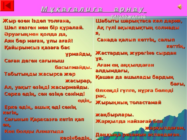 М ұ қ а ғ а л и ғ а а р н а у   Т.Молдағалиев Жыр өзен іздеп толғана,  Шөл кезген мен бір құралай.  Әруағыңмен қолда да,  Аян бер маған, ұлы ағай!  Қайырымсыз қазаға бас ұрмайды,  Саған деген сағыныш басылмайды.  Табытыңды жасырса жер жасырар,  Ал, уақыт өзіңді жасырмайды.  Серке едің, сен өзіңе сенімді едің,  Ерке едің, ашық еді сенің көгің,  Сағынып Қарасазға кетіп қап ең,  Көп болды Алматыда көрінбедің.  Шабыты шарықтаса көл дария,  Ақ гүлі ақындықтың солмады я,  Санада қалып кеттің, салып кеттің, Жастардың жүрегіне сырдан ұя.  Ағам ең аңқылдаған алдымдағы, Қашан да ашылады бардың бағы, Өлкеңді гүлге, нұрға бөледі рас, Жырыңның толастамай  жаңбырлары. Жарқылда найзағай боп жарқылдағам, Даңқыңа ризамын аспандаған. Бәйгеден дара келген тұлпарының, Көзінен сүйді халқы жас парлаған. 
