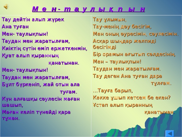 М е н - т а у л ы қ п ы н  Тау дейтін алып жүрек Ана туған Мен- таулықпын! Таудан мен жаратылғам, Киіктің сүтін еміп ержеткенмін, Қуат алып қыранның  қанатынан. Мен- таулықпын! Таудан мен жаратылғам, Бұлт бүркеніп, жай отын ала  туғам. Күн алғашқы сәулесін маған шашып, Маған келіп түнейді қара тұман. Тау ұлымын, Тау-менің дәу бесігім, Мен оның әуресімін, сәулесімін. Асқар шыңдар желпиді бесігімді Бір орамын ағытып сәлдесінің. Мен – таулықпын! Таудан мен жаратылғам. Тау деген Ана туған дара  тұлғам. ...Тауға барып, Көкке ұшып кетсем бе екен? Ұстап алып қыранның  қанатынан . 