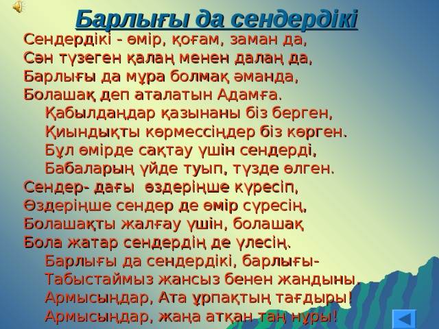 Барлығы да сендердікі Сендердікі - өмір, қоғам, заман да, Сән түзеген қалаң менен далаң да, Барлығы да мұра болмақ әманда, Болашақ деп аталатын Адамға. Қабылдаңдар қазынаны біз берген, Қиындықты көрмессіңдер біз көрген. Бұл өмірде сақтау үшін сендерді, Бабаларың үйде туып, түзде өлген. Қабылдаңдар қазынаны біз берген, Қиындықты көрмессіңдер біз көрген. Бұл өмірде сақтау үшін сендерді, Бабаларың үйде туып, түзде өлген. Сендер- дағы өздеріңше күресіп, Өздеріңше сендер де өмір сүресің, Болашақты жалғау үшін, болашақ Бола жатар сендердің де үлесің. Барлығы да сендердікі, барлығы- Табыстаймыз жансыз бенен жандыны. Армысыңдар, Ата ұрпақтың тағдыры! Армысыңдар, жаңа атқан таң нұры! Барлығы да сендердікі, барлығы- Табыстаймыз жансыз бенен жандыны. Армысыңдар, Ата ұрпақтың тағдыры! Армысыңдар, жаңа атқан таң нұры! 