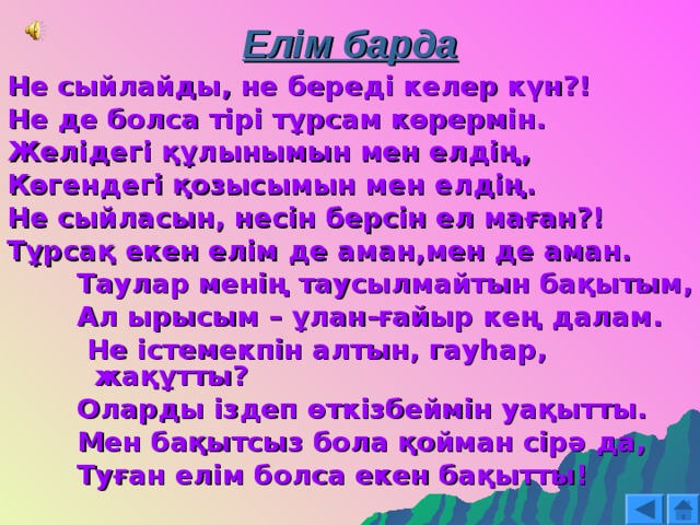 Елім барда Не сыйлайды, не береді келер күн?! Не де болса тірі тұрсам көрермін. Желідегі құлынымын мен елдің, Көгендегі қозысымын мен елдің. Не сыйласын, несін берсін ел маған?! Тұрсақ екен елім де аман,мен де аман. Таулар менің таусылмайтын бақытым, Ал ырысым – ұлан-ғайыр кең далам.  Не істемекпін алтын, гауһар, жақұтты? Оларды іздеп өткізбеймін уақытты. Мен бақытсыз бола қойман сірә да, Туған елім болса екен бақытты! Таулар менің таусылмайтын бақытым, Ал ырысым – ұлан-ғайыр кең далам.  Не істемекпін алтын, гауһар, жақұтты? Оларды іздеп өткізбеймін уақытты. Мен бақытсыз бола қойман сірә да, Туған елім болса екен бақытты! Таулар менің таусылмайтын бақытым, Ал ырысым – ұлан-ғайыр кең далам.  Не істемекпін алтын, гауһар, жақұтты? Оларды іздеп өткізбеймін уақытты. Мен бақытсыз бола қойман сірә да, Туған елім болса екен бақытты! 