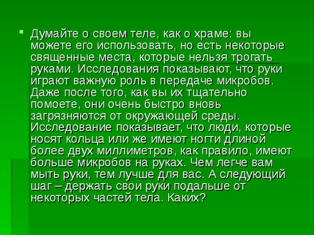 Думайте о своем теле, как о храме: вы можете его использовать, но есть некоторые священные места, которые нельзя трогать руками. Исследования показывают, что руки играют важную роль в передаче микробов. Даже после того, как вы их тщательно помоете, они очень быстро вновь загрязняются от окружающей среды. Исследование показывает, что люди, которые носят кольца или же имеют ногти длиной более двух миллиметров, как правило, имеют больше микробов на руках. Чем легче вам мыть руки, тем лучше для вас. А следующий шаг – держать свои руки подальше от некоторых частей тела. Каких? 