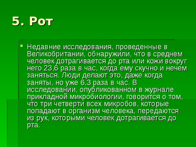 Недавние исследования, проведенные в Великобритании, обнаружили, что в среднем человек дотрагивается до рта или кожи вокруг него 23,6 раза в час, когда ему скучно и нечем заняться. Люди делают это, даже когда заняты, но уже 6,3 раза в час. В исследовании, опубликованном в журнале прикладной микробиологии, говорится о том, что три четверти всех микробов, которые попадают в организм человека, передаются из рук, которыми человек дотрагивается до рта. 