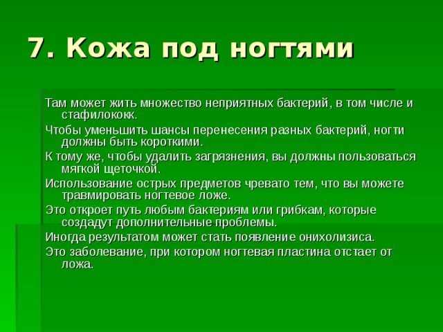 Там может жить множество неприятных бактерий, в том числе и стафилококк. Чтобы уменьшить шансы перенесения разных бактерий, ногти должны быть короткими. К тому же, чтобы удалить загрязнения, вы должны пользоваться мягкой щеточкой. Использование острых предметов чревато тем, что вы можете травмировать ногтевое ложе. Это откроет путь любым бактериям или грибкам, которые создадут дополнительные проблемы. Иногда результатом может стать появление онихолизиса. Это заболевание, при котором ногтевая пластина отстает от ложа. 