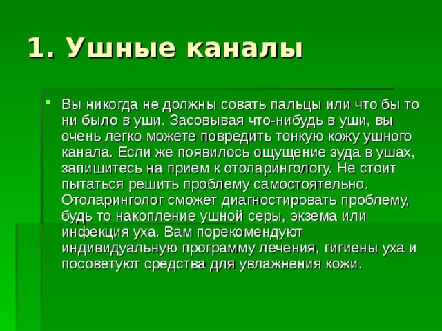 Вы никогда не должны совать пальцы или что бы то ни было в уши. Засовывая что-нибудь в уши, вы очень легко можете повредить тонкую кожу ушного канала. Если же появилось ощущение зуда в ушах, запишитесь на прием к отоларингологу. Не стоит пытаться решить проблему самостоятельно. Отоларинголог сможет диагностировать проблему, будь то накопление ушной серы, экзема или инфекция уха. Вам порекомендуют индивидуальную программу лечения, гигиены уха и посоветуют средства для увлажнения кожи. 