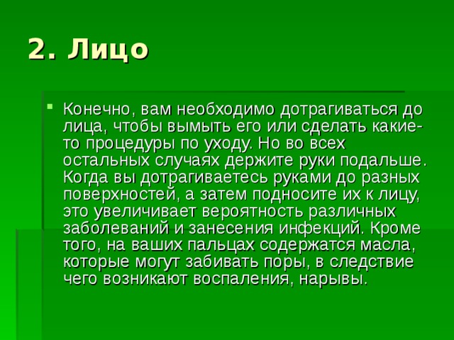 Конечно, вам необходимо дотрагиваться до лица, чтобы вымыть его или сделать какие-то процедуры по уходу. Но во всех остальных случаях держите руки подальше. Когда вы дотрагиваетесь руками до разных поверхностей, а затем подносите их к лицу, это увеличивает вероятность различных заболеваний и занесения инфекций. Кроме того, на ваших пальцах содержатся масла, которые могут забивать поры, в следствие чего возникают воспаления, нарывы. 