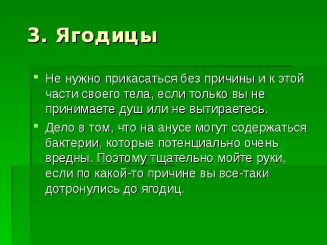 Не нужно прикасаться без причины и к этой части своего тела, если только вы не принимаете душ или не вытираетесь. Дело в том, что на анусе могут содержаться бактерии, которые потенциально очень вредны. Поэтому тщательно мойте руки, если по какой-то причине вы все-таки дотронулись до ягодиц. 