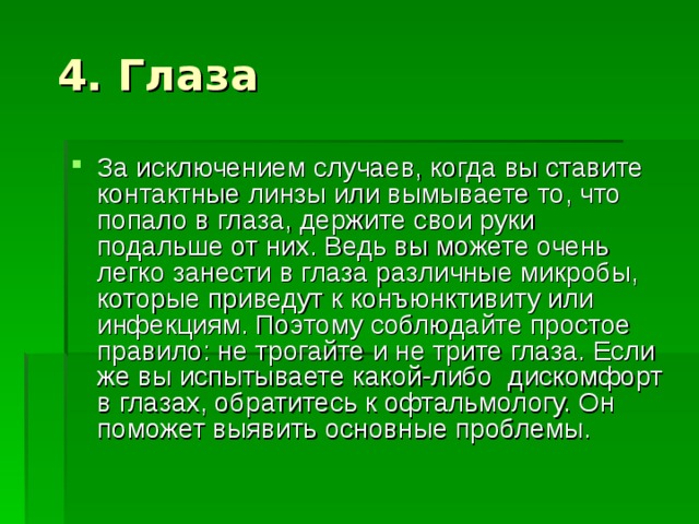 За исключением случаев, когда вы ставите контактные линзы или вымываете то, что попало в глаза, держите свои руки подальше от них. Ведь вы можете очень легко занести в глаза различные микробы, которые приведут к конъюнктивиту или инфекциям. Поэтому соблюдайте простое правило: не трогайте и не трите глаза. Если же вы испытываете какой-либо дискомфорт в глазах, обратитесь к офтальмологу. Он поможет выявить основные проблемы. 