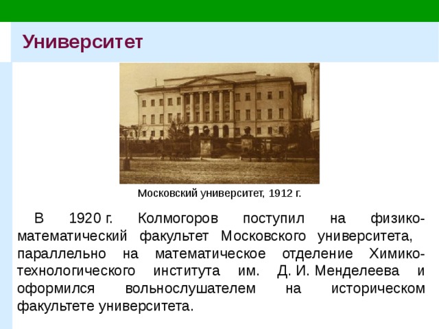 Университет Московский университет, 1912 г. В 1920 г. Колмогоров поступил на физико-математический факультет Московского университета, параллельно на математическое отделение Химико-технологического института им. Д. И. Менделеева и оформился вольнослушателем на историческом факультете университета. 