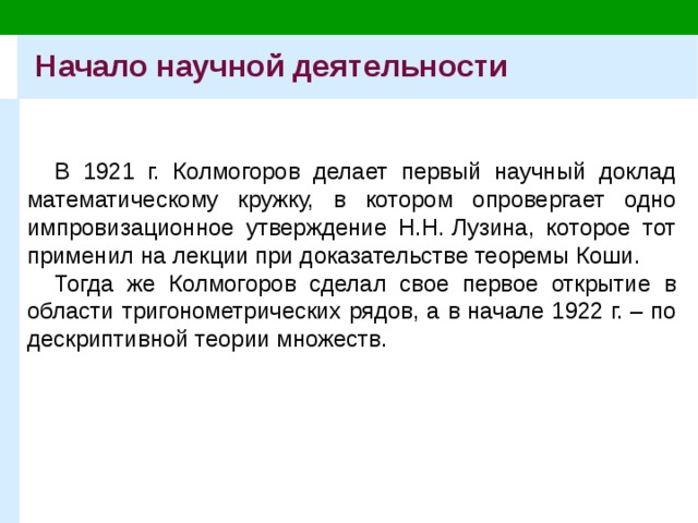 Начало научной деятельности В 1921 г. Колмогоров делает первый научный доклад математическому кружку, в котором опровергает одно импровизационное утверждение Н.Н. Лузина, которое тот применил на лекции при доказательстве теоремы Коши. Тогда же Колмогоров сделал свое первое открытие в области тригонометрических рядов, а в начале 1922 г. – по дескриптивной теории множеств. 