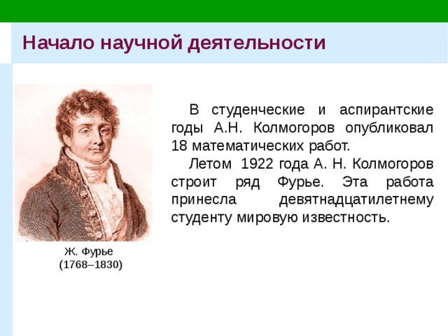 Начало научной деятельности В студенческие и аспирантские годы А.Н. Колмогоров опубликовал 18 математических работ. Летом 1922 года А. Н. Колмогоров строит ряд Фурье. Эта работа принесла девятнадцатилетнему студенту мировую известность. Ж. Фурье  (1768–1830) 