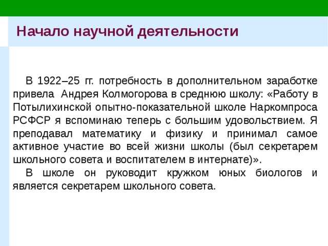 Начало научной деятельности В 1922–25 гг. потребность в дополнительном заработке привела Андрея Колмогорова в среднюю школу: «Работу в Потылихинской опытно-показательной школе Наркомпроса РСФСР я вспоминаю теперь с большим удовольствием. Я преподавал математику и физику и принимал самое активное участие во всей жизни школы (был секретарем школьного совета и воспитателем в интернате)». В школе он руководит кружком юных биологов и является секретарем школьного совета. 