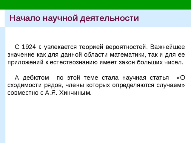 Начало научной деятельности С 1924 г. увлекается теорией вероятностей. Важнейшее значение как для данной области математики, так и для ее приложений к естествознанию имеет закон больших чисел. А дебютом по этой теме стала научная статья «О сходимости рядов, члены которых определяются случаем» совместно с А.Я. Хинчиным. 