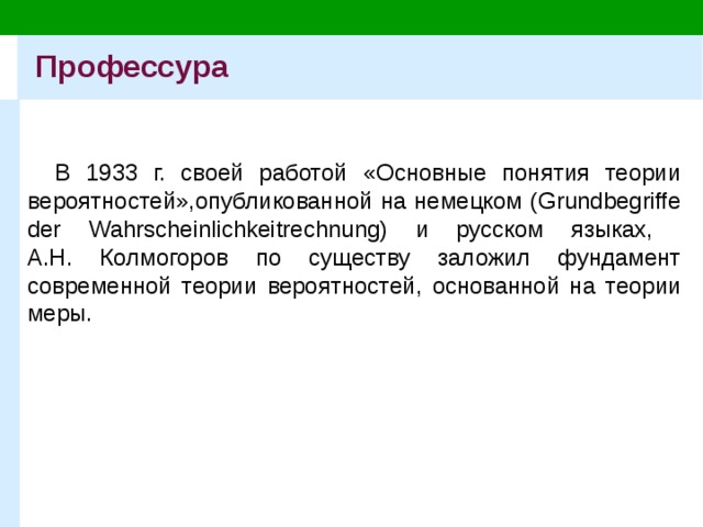 Профессура В 1933 г. своей работой «Основные понятия теории вероятностей»,опубликованной на немецком (Grundbegriffe der Wahrscheinlichkeitrechnung) и русском языках,  А.Н. Колмогоров по существу заложил фундамент современной теории вероятностей, основанной на теории меры. 