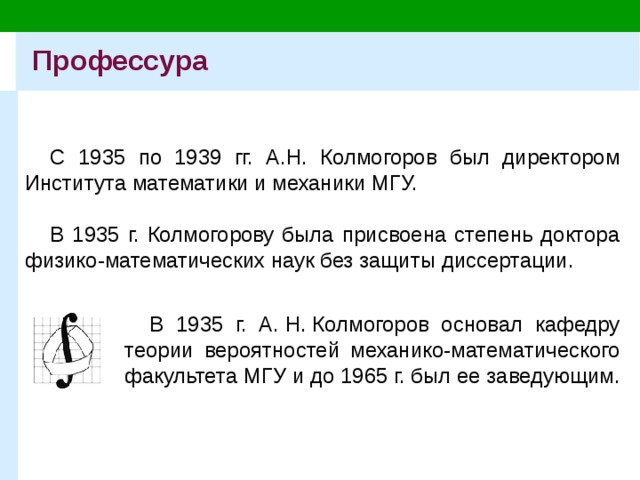 Профессура С 1935 по 1939 гг. А.Н. Колмогоров был директором Института математики и механики МГУ. В 1935 г. Колмогорову была присвоена степень доктора физико-математических наук без защиты диссертации. В 1935 г. А. Н. Колмогоров основал кафедру теории вероятностей механико-математического факультета МГУ и до 1965 г. был ее заведующим. 