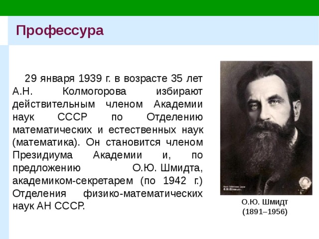 Профессура 29 января 1939 г. в возрасте 35 лет А.Н. Колмогорова избирают действительным членом Академии наук СССР по Отделению математических и естественных наук (математика). Он становится членом Президиума Академии и, по предложению О.Ю. Шмидта, академиком-секретарем (по 1942 г.) Отделения физико-математических наук АН СССР. О.Ю. Шмидт (1891–1956) 