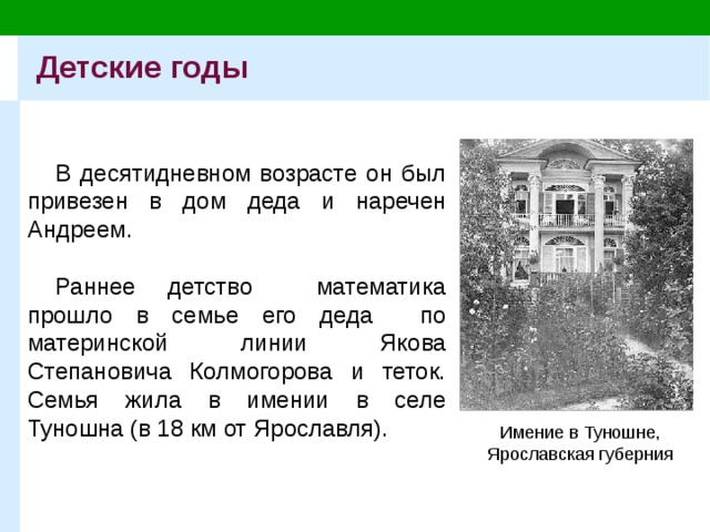 Детские годы В десятидневном возрасте он был привезен в дом деда и наречен Андреем. Раннее детство математика прошло в семье его деда по материнской линии Якова Степановича Колмогорова и теток. Семья жила в имении в селе Туношна (в 18 км от Ярославля). Имение в Туношне,  Ярославская губерния 