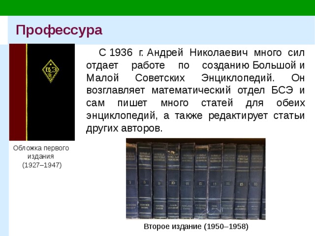 Профессура С 1936 г. Андрей Николаевич много сил отдает работе по созданию Большой и Малой Советских Энциклопедий. Он возглавляет математический отдел БСЭ и сам пишет много статей для обеих энциклопедий, а также редактирует статьи других авторов. Обложка первого  издания  (1927–1947) Второе издание (1950–1958) 