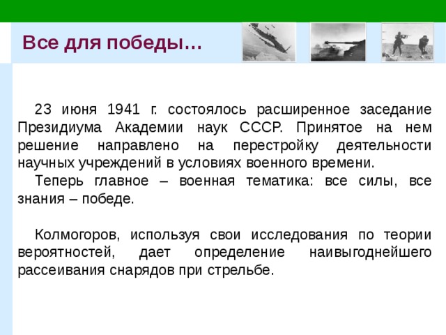 Все для победы… 23 июня 1941 г. состоялось расширенное заседание Президиума Академии наук СССР. Принятое на нем решение направлено на перестройку деятельности научных учреждений в условиях военного времени. Теперь главное – военная тематика: все силы, все знания – победе. Колмогоров, используя свои исследования по теории вероятностей, дает определение наивыгоднейшего рассеивания снарядов при стрельбе. 