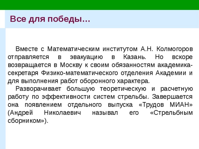 Все для победы… Вместе с Математическим институтом А.Н. Колмогоров отправляется в эвакуацию в Казань. Но вскоре возвращается в Москву к своим обязанностям академика-секретаря Физико-математического отделения Академии и для выполнения работ оборонного характера. Разворачивает большую теоретическую и расчетную работу по эффективности систем стрельбы. Завершается она появлением отдельного выпуска «Трудов МИАН» (Андрей Николаевич называл его «Стрельбным сборником»).  