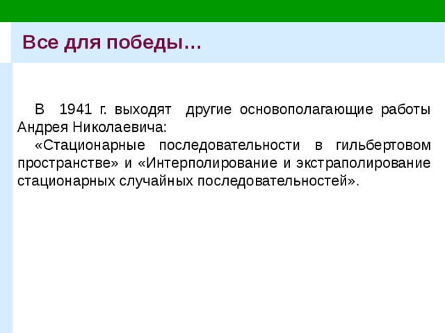 Все для победы… В 1941 г. выходят другие основополагающие работы Андрея Николаевича: «Стационарные последовательности в гильбертовом пространстве» и «Интерполирование и экстраполирование стационарных случайных последовательностей» . 