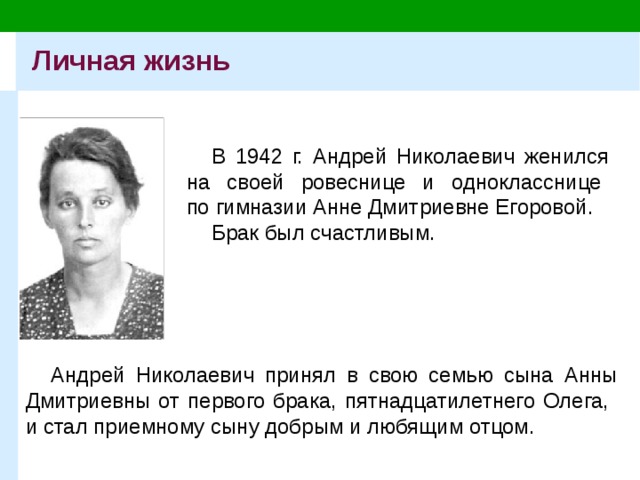 Личная жизнь В 1942 г. Андрей Николаевич женился  на своей ровеснице и однокласснице  по гимназии Анне Дмитриевне Егоровой. Брак был счастливым. Андрей Николаевич принял в свою семью сына Анны Дмитриевны от первого брака, пятнадцатилетнего Олега,  и стал приемному сыну добрым и любящим отцом. 