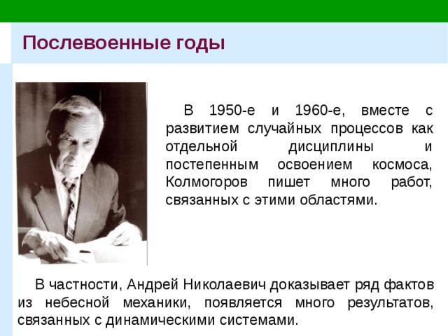 Послевоенные годы В 1950-е и 1960-е, вместе с развитием случайных процессов как отдельной дисциплины и постепенным освоением космоса, Колмогоров пишет много работ, связанных с этими областями. В частности, Андрей Николаевич доказывает ряд фактов из небесной механики, появляется много результатов, связанных с динамическими системами. 