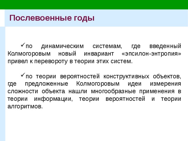 Послевоенные годы по динамическим системам, где введенный Колмогоровым новый инвариант «эпсилон-энтропия» привел к перевороту в теории этих систем. по теории вероятностей конструктивных объектов, где предложенные Колмогоровым идеи измерения сложности объекта нашли многообразные применения в теории информации, теории вероятностей и теории алгоритмов. 