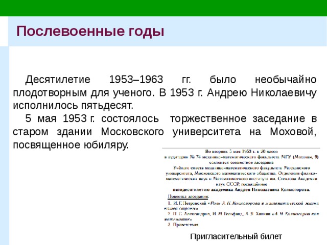 Послевоенные годы Десятилетие 1953–1963 гг. было необычайно плодотворным для ученого. В 1953 г. Андрею Николаевичу исполнилось пятьдесят. 5 мая 1953 г. состоялось торжественное заседание в старом здании Московского университета на Моховой, посвященное юбиляру. Пригласительный билет 