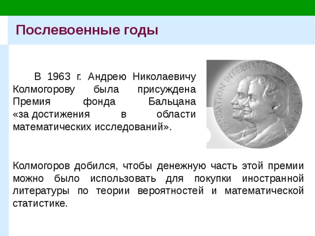 Послевоенные годы В 1963 г. Андрею Николаевичу Колмогорову была присуждена Премия фонда Бальцана «за достижения в области математических исследований». Колмогоров добился, чтобы денежную часть этой премии можно было использовать для покупки иностранной литературы по теории вероятностей и математической статистике.  