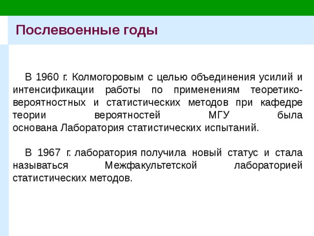 Послевоенные годы В 1960 г. Колмогоровым с целью объединения усилий и интенсификации работы по применениям теоретико-вероятностных и статистических методов при кафедре теории вероятностей МГУ была основана Лаборатория статистических испытаний.   В 1967 г. лаборатория   получила новый статус и стала называться Межфакультетской лабораторией статистических методов. 