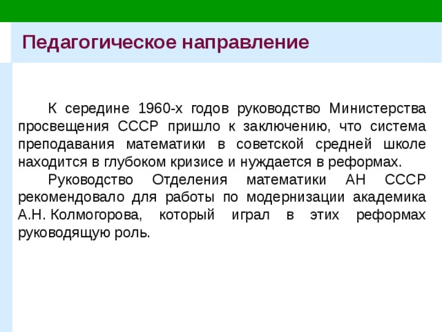 Педагогическое направление К середине 1960-х годов руководство Министерства просвещения СССР пришло к заключению, что система преподавания математики в советской средней школе находится в глубоком кризисе и нуждается в реформах. Руководство Отделения математики АН СССР рекомендовало для работы по модернизации академика А.Н. Колмогорова, который играл в этих реформах руководящую роль. 