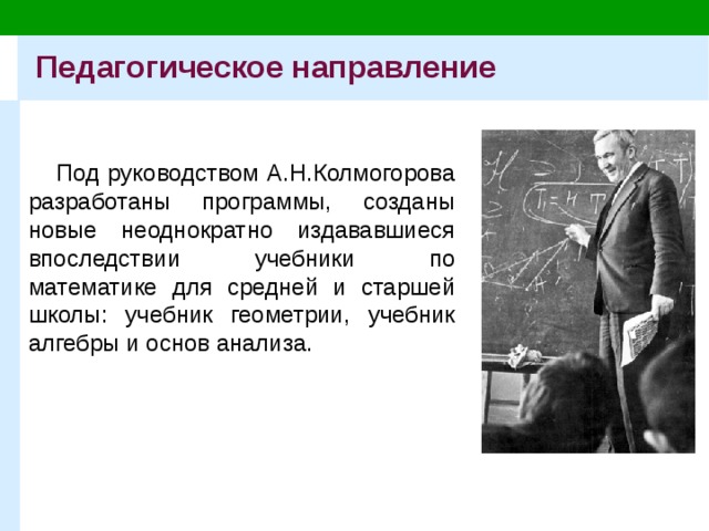 Педагогическое направление Под руководством А.Н.Колмогорова разработаны программы, созданы новые неоднократно издававшиеся впоследствии учебники по математике для средней и старшей школы: учебник геометрии, учебник алгебры и основ анализа. 