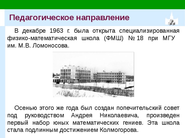 Педагогическое направление В декабре 1963 г. была открыта специализированная физико-математическая школа (ФМШ) № 18 при МГУ  им. М.В. Ломоносова. Осенью этого же года был создан попечительский совет под руководством Андрея Николаевича, произведен первый набор юных математических гениев. Эта школа стала подлинным достижением Колмогорова. 