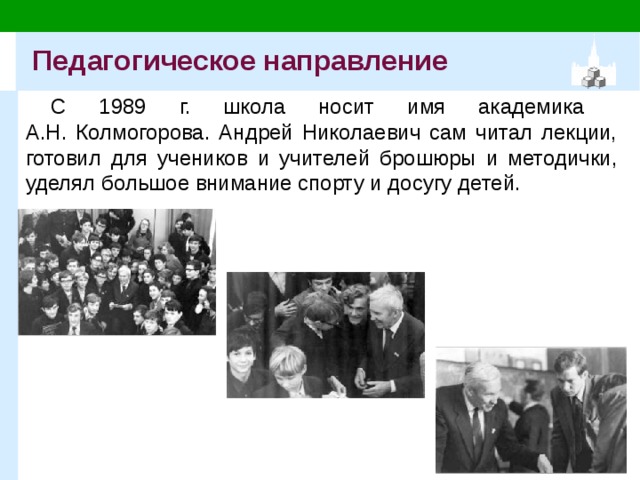 Педагогическое направление С 1989 г. школа носит имя академика  А.Н. Колмогорова. Андрей Николаевич сам читал лекции, готовил для учеников и учителей брошюры и методички, уделял большое внимание спорту и досугу детей. 