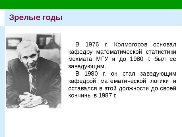 Зрелые годы В 1976 г. Колмогоров основал кафедру математической статистики мехмата МГУ и до 1980 г. был ее заведующим. В 1980 г. он стал заведующим кафедрой математической логики и оставался в этой должности до своей кончины в 1987 г. 