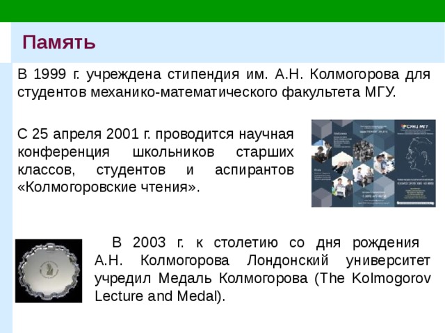 Память В 1999 г. учреждена стипендия им. А.Н. Колмогорова для студентов механико-математического факультета МГУ. С 25 апреля 2001 г. проводится научная конференция школьников старших классов, студентов и аспирантов «Колмогоровские чтения». В 2003 г. к столетию со дня рождения  А.Н. Колмогорова Лондонский университет учредил Медаль Колмогорова (The Kolmogorov Lecture and Medal). 