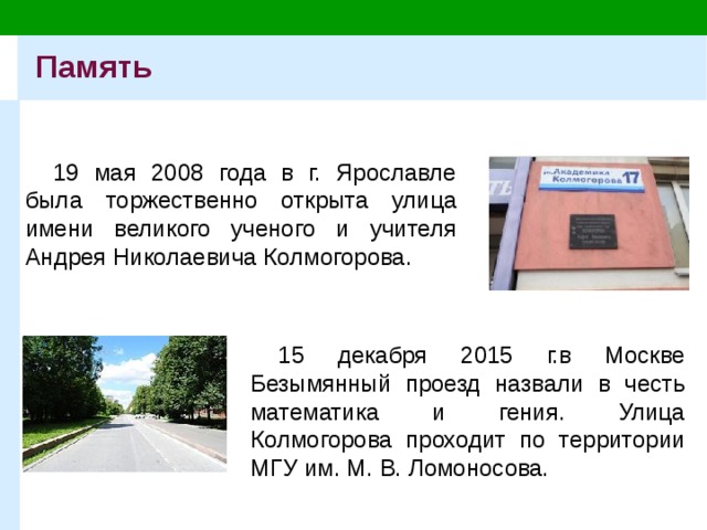 Память 19 мая 2008 года в г. Ярославле была торжественно открыта улица имени великого ученого и учителя Андрея Николаевича Колмогорова. 15 декабря 2015 г.в Москве Безымянный проезд назвали в честь математика и гения. Улица Колмогорова проходит по территории МГУ им. М. В. Ломоносова. 