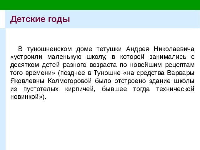 Детские годы В туношненском доме тетушки Андрея Николаевича «устроили маленькую школу, в которой занимались с десятком детей разного возраста по новейшим рецептам того времени» (позднее в Туношне «на средства Варвары Яковлевны Колмогоровой было отстроено здание школы из пустотелых кирпичей, бывшее тогда технической новинкой»). 