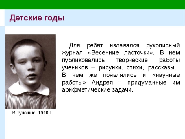 Детские годы Для ребят издавался рукописный журнал «Весенние ласточки». В нем публиковались творческие работы учеников – рисунки, стихи, рассказы.  В нем же появлялись и «научные работы» Андрея – придуманные им арифметические задачи. В Туношне, 1910 г. 